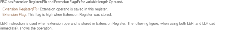 EISC는 가변길이 Operand를 표현하기 위해 확장 레지스터(ER)와 확장 플래그(E)를 사용한다.   확장 레지스터(ER) : 확장 Operand가 저장되는 레지스터  확장 플래그 : 확장 레지스터에 Operand가 저장 되어 있는지를 나타내는 플래그. 확장 레지스터에 확장 Operand를 load하는 명령어로 LERI를 사용하는데, LERI명령과 immediate값을 Load하는 LDI명령이 같이 사용 될 때 어떻게 동작하는지 아래 그림에 표시 되어 있다.